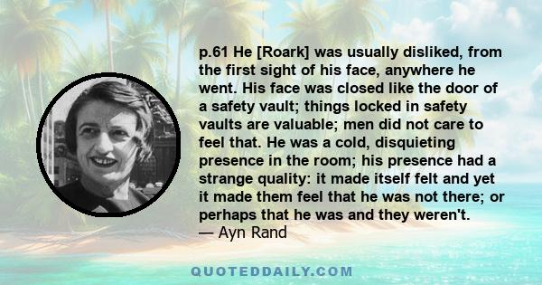 p.61 He [Roark] was usually disliked, from the first sight of his face, anywhere he went. His face was closed like the door of a safety vault; things locked in safety vaults are valuable; men did not care to feel that.