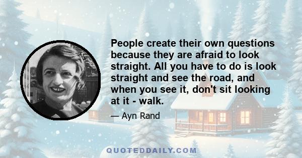 People create their own questions because they are afraid to look straight. All you have to do is look straight and see the road, and when you see it, don't sit looking at it - walk.