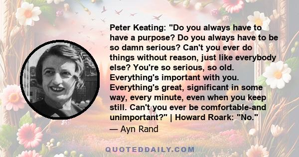 Peter Keating: Do you always have to have a purpose? Do you always have to be so damn serious? Can't you ever do things without reason, just like everybody else? You're so serious, so old. Everything's important with