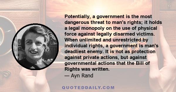 Potentially, a government is the most dangerous threat to man's rights: it holds a legal monopoly on the use of physical force against legally disarmed victims.