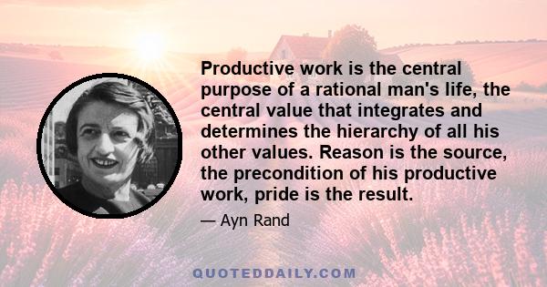 Productive work is the central purpose of a rational man's life, the central value that integrates and determines the hierarchy of all his other values. Reason is the source, the precondition of his productive work,