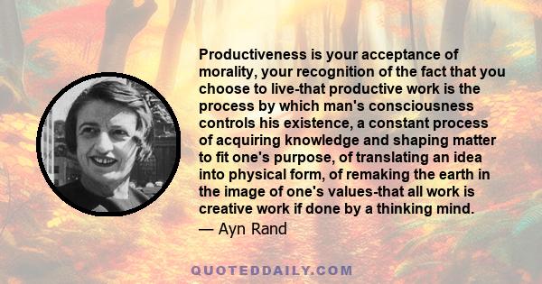 Productiveness is your acceptance of morality, your recognition of the fact that you choose to live-that productive work is the process by which man's consciousness controls his existence, a constant process of