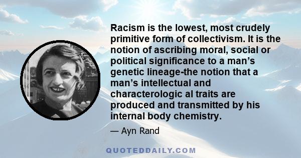 Racism is the lowest, most crudely primitive form of collectivism. It is the notion of ascribing moral, social or political significance to a man’s genetic lineage-the notion that a man’s intellectual and