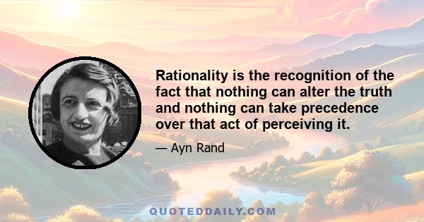 Rationality is the recognition of the fact that nothing can alter the truth and nothing can take precedence over that act of perceiving it.