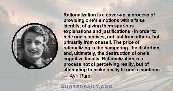 Rationalization is a cover-up, a process of providing one's emotions with a false identity, of giving them spurious explanations and justifications - in order to hide one's motives, not just from others, but primarily