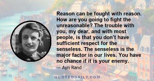 Reason can be fought with reason. How are you going to fight the unreasonable? The trouble with you, my dear, and with most people, is that you don’t have sufficient respect for the senseless. The senseless is the major 