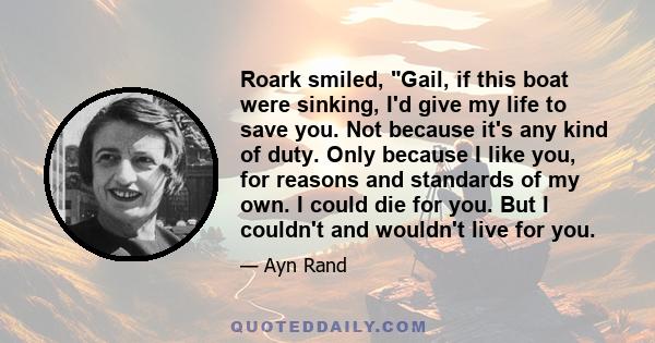 Roark smiled, Gail, if this boat were sinking, I'd give my life to save you. Not because it's any kind of duty. Only because I like you, for reasons and standards of my own. I could die for you. But I couldn't and