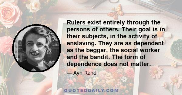 Rulers exist entirely through the persons of others. Their goal is in their subjects, in the activity of enslaving. They are as dependent as the beggar, the social worker and the bandit. The form of dependence does not