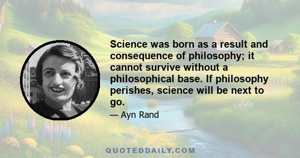 Science was born as a result and consequence of philosophy; it cannot survive without a philosophical base. If philosophy perishes, science will be next to go.