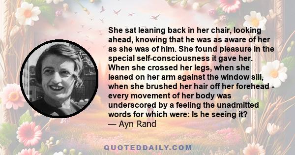 She sat leaning back in her chair, looking ahead, knowing that he was as aware of her as she was of him. She found pleasure in the special self-consciousness it gave her. When she crossed her legs, when she leaned on