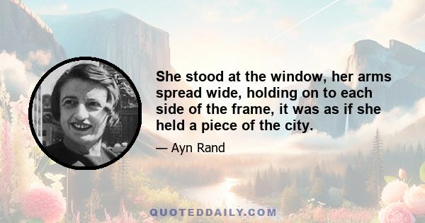 She stood at the window, her arms spread wide, holding on to each side of the frame, it was as if she held a piece of the city.