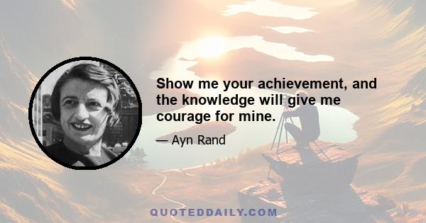 Show me your achievement, and the knowledge will give me courage for mine.