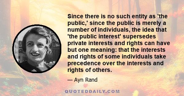 Since there is no such entity as 'the public,' since the public is merely a number of individuals, the idea that 'the public interest' supersedes private interests and rights can have but one meaning: that the interests 