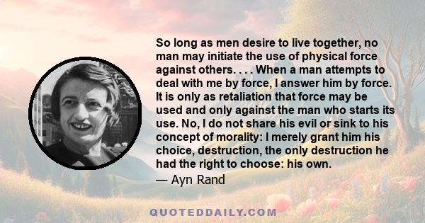 So long as men desire to live together, no man may initiate the use of physical force against others. . . . When a man attempts to deal with me by force, I answer him by force. It is only as retaliation that force may