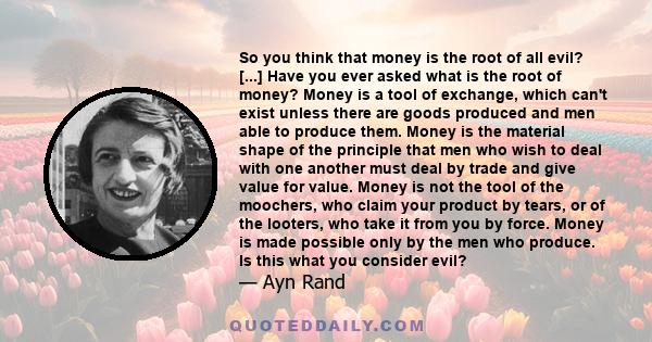 So you think that money is the root of all evil? [...] Have you ever asked what is the root of money? Money is a tool of exchange, which can't exist unless there are goods produced and men able to produce them. Money is 