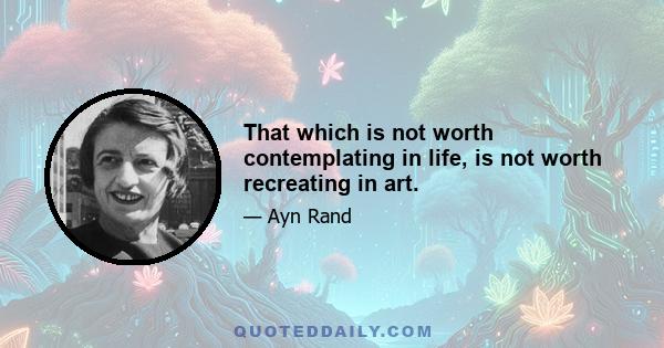 That which is not worth contemplating in life, is not worth recreating in art.