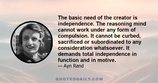 The basic need of the creator is independence. The reasoning mind cannot work under any form of compulsion. It cannot be curbed, sacrificed or subordinated to any consideration whatsoever. It demands total independence