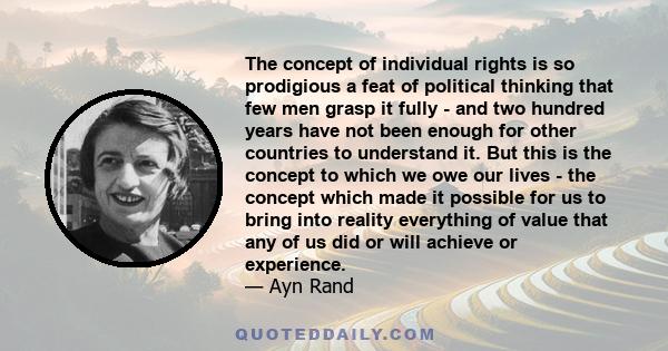 The concept of individual rights is so prodigious a feat of political thinking that few men grasp it fully - and two hundred years have not been enough for other countries to understand it. But this is the concept to