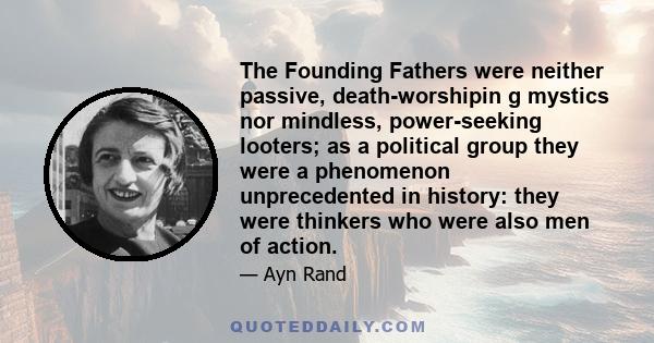 The Founding Fathers were neither passive, death-worshipin g mystics nor mindless, power-seeking looters; as a political group they were a phenomenon unprecedented in history: they were thinkers who were also men of