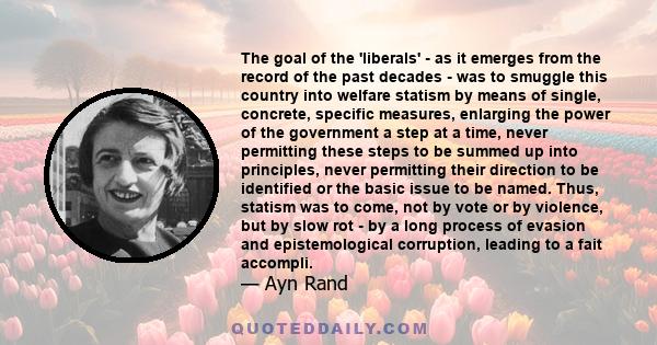 The goal of the 'liberals' - as it emerges from the record of the past decades - was to smuggle this country into welfare statism by means of single, concrete, specific measures, enlarging the power of the government a