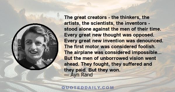 The great creators - the thinkers, the artists, the scientists, the inventors - stood alone against the men of their time. Every great new thought was opposed. Every great new invention was denounced. The first motor