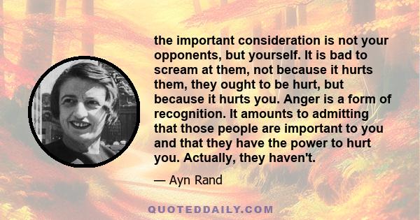 the important consideration is not your opponents, but yourself. It is bad to scream at them, not because it hurts them, they ought to be hurt, but because it hurts you. Anger is a form of recognition. It amounts to