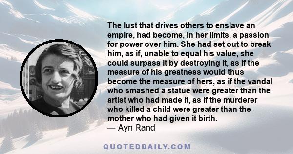 The lust that drives others to enslave an empire, had become, in her limits, a passion for power over him. She had set out to break him, as if, unable to equal his value, she could surpass it by destroying it, as if the 