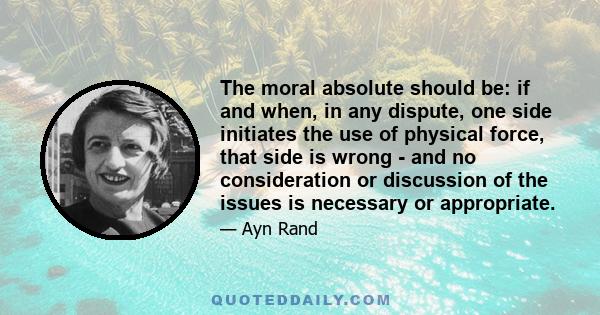 The moral absolute should be: if and when, in any dispute, one side initiates the use of physical force, that side is wrong - and no consideration or discussion of the issues is necessary or appropriate.