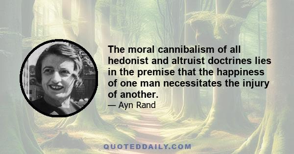 The moral cannibalism of all hedonist and altruist doctrines lies in the premise that the happiness of one man necessitates the injury of another.