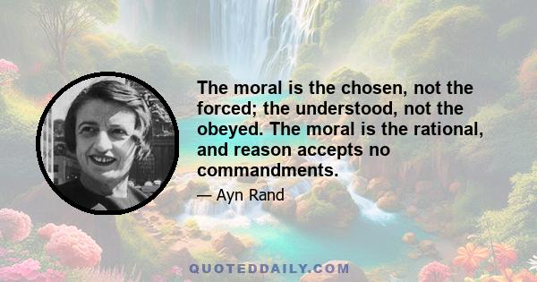 The moral is the chosen, not the forced; the understood, not the obeyed. The moral is the rational, and reason accepts no commandments.