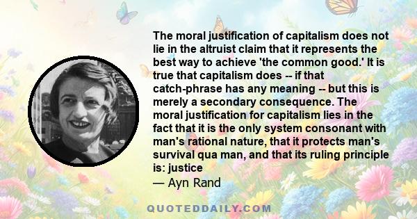 The moral justification of capitalism does not lie in the altruist claim that it represents the best way to achieve 'the common good.' It is true that capitalism does -- if that catch-phrase has any meaning -- but this