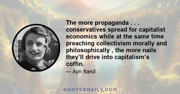 The more propaganda . . . conservatives spread for capitalist economics while at the same time preaching collectivism morally and philosophically , the more nails they’ll drive into capitalism’s coffin.