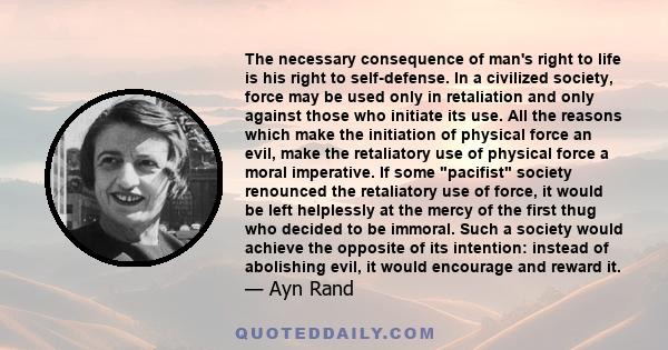 The necessary consequence of man's right to life is his right to self-defense. In a civilized society, force may be used only in retaliation and only against those who initiate its use. All the reasons which make the