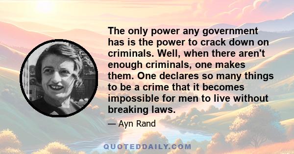 The only power any government has is the power to crack down on criminals. Well, when there aren't enough criminals, one makes them. One declares so many things to be a crime that it becomes impossible for men to live