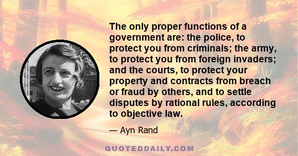 The only proper functions of a government are: the police, to protect you from criminals; the army, to protect you from foreign invaders; and the courts, to protect your property and contracts from breach or fraud by