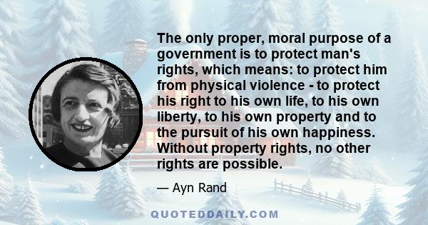 The only proper, moral purpose of a government is to protect man's rights, which means: to protect him from physical violence - to protect his right to his own life, to his own liberty, to his own property and to the