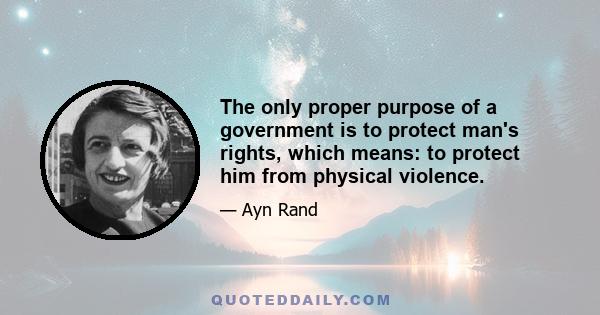 The only proper purpose of a government is to protect man's rights, which means: to protect him from physical violence. A proper government is only a policeman, acting as an agent of man's self-defense, and, as such,