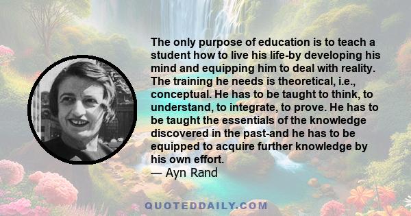 The only purpose of education is to teach a student how to live his life-by developing his mind and equipping him to deal with reality. The training he needs is theoretical, i.e., conceptual. He has to be taught to