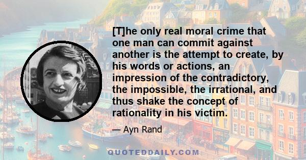 [T]he only real moral crime that one man can commit against another is the attempt to create, by his words or actions, an impression of the contradictory, the impossible, the irrational, and thus shake the concept of