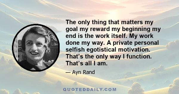 The only thing that matters my goal my reward my beginning my end is the work itself. My work done my way. A private personal selfish egotistical motivation. That’s the only way I function. That’s all I am.