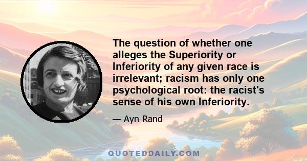 The question of whether one alleges the Superiority or Inferiority of any given race is irrelevant; racism has only one psychological root: the racist's sense of his own Inferiority.