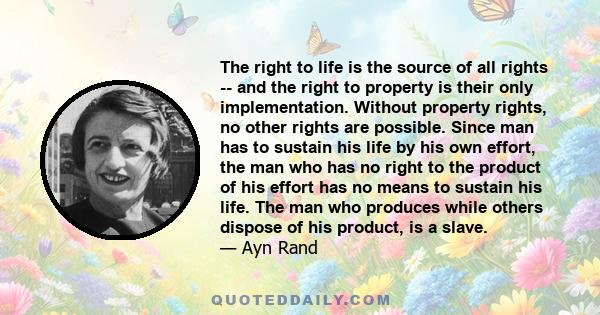 The right to life is the source of all rights -- and the right to property is their only implementation. Without property rights, no other rights are possible. Since man has to sustain his life by his own effort, the