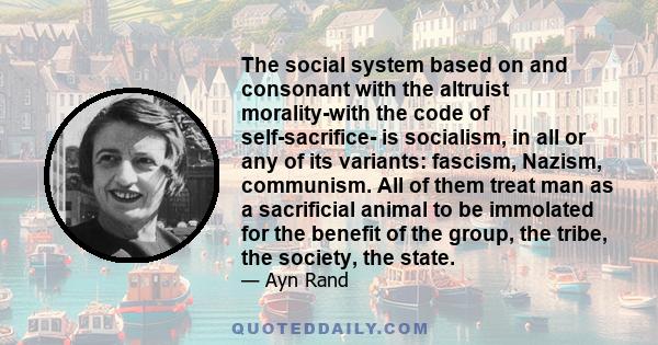 The social system based on and consonant with the altruist morality-with the code of self-sacrifice- is socialism, in all or any of its variants: fascism, Nazism, communism. All of them treat man as a sacrificial animal 