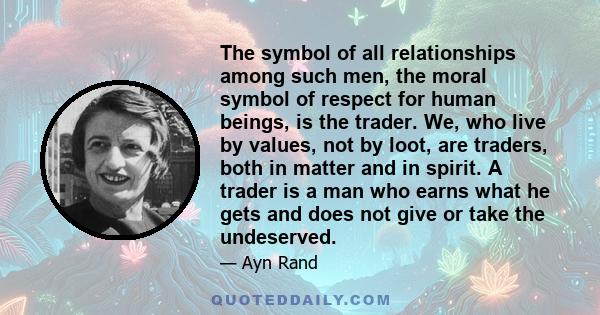 The symbol of all relationships among such men, the moral symbol of respect for human beings, is the trader. We, who live by values, not by loot, are traders, both in matter and in spirit. A trader is a man who earns