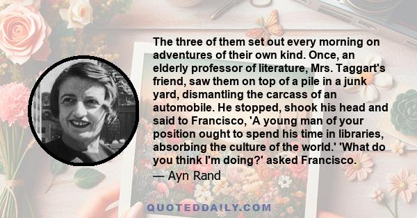 The three of them set out every morning on adventures of their own kind. Once, an elderly professor of literature, Mrs. Taggart's friend, saw them on top of a pile in a junk yard, dismantling the carcass of an