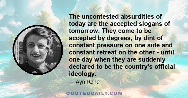 The uncontested absurdities of today are the accepted slogans of tomorrow. They come to be accepted by degrees, by dint of constant pressure on one side and constant retreat on the other - until one day when they are