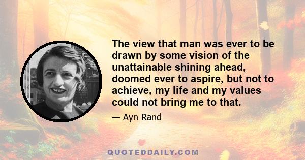 The view that man was ever to be drawn by some vision of the unattainable shining ahead, doomed ever to aspire, but not to achieve, my life and my values could not bring me to that.