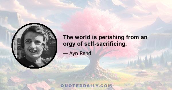 The world is perishing from an orgy of self-sacrificing.