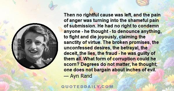 Then no rightful cause was left, and the pain of anger was turning into the shameful pain of submission. He had no right to condemn anyone - he thought - to denounce anything, to fight and die joyously, claiming the