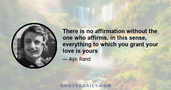 There is no affirmation without the one who affirms. in this sense, everything to which you grant your love is yours